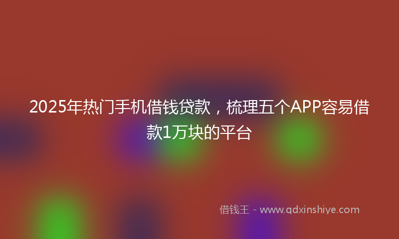2025年热门手机借钱贷款，梳理五个APP容易借款1万块的平台