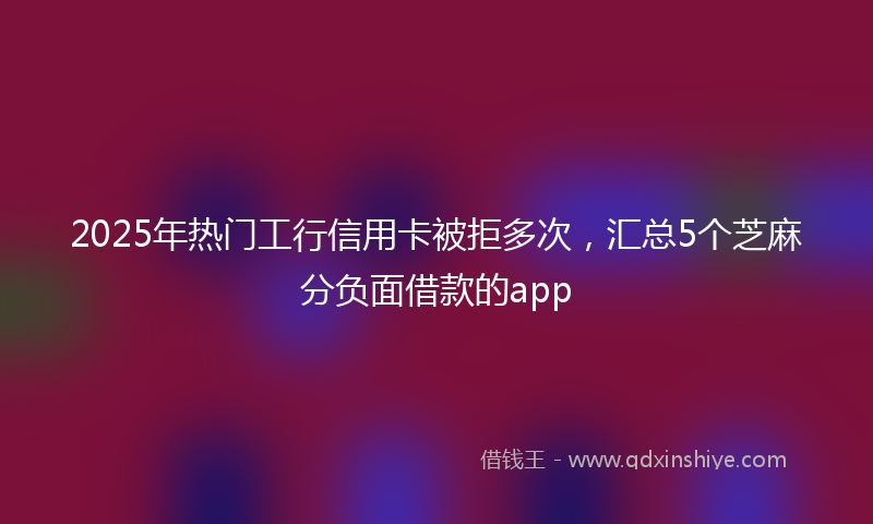 2025年热门工行信用卡被拒多次，汇总5个芝麻分负面借款的app