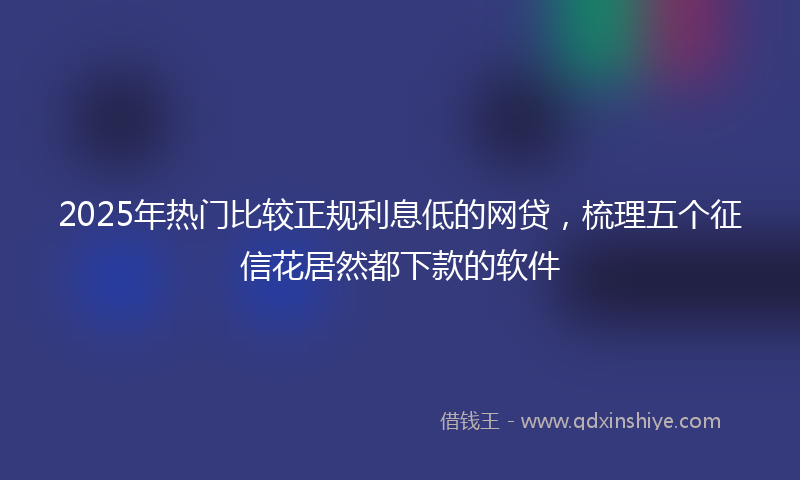 2025年热门比较正规利息低的网贷，梳理五个征信花居然都下款的软件