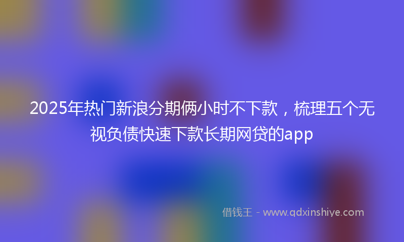 2025年热门新浪分期俩小时不下款，梳理五个无视负债快速下款长期网贷的app