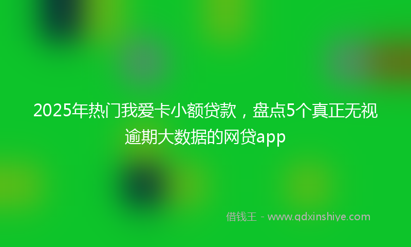 2025年热门我爱卡小额贷款，盘点5个真正无视逾期大数据的网贷app