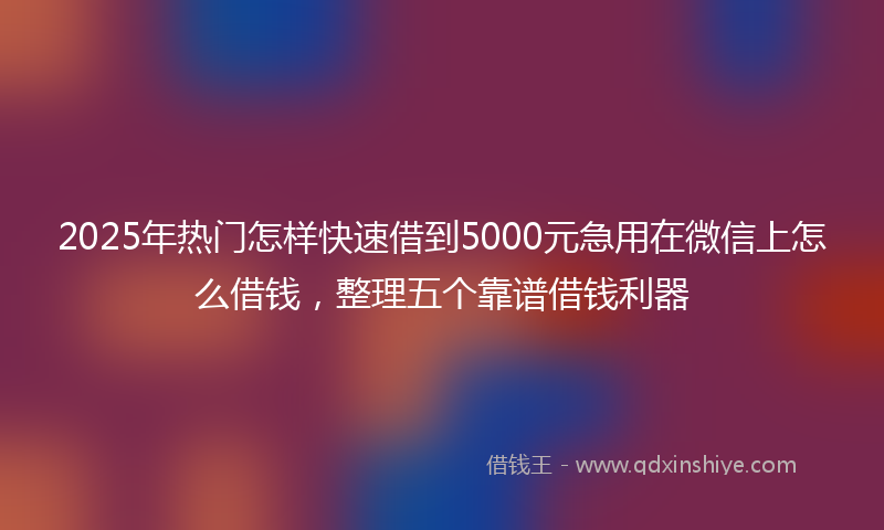 2025年热门怎样快速借到5000元急用在微信上怎么借钱，整理五个靠谱借钱利器