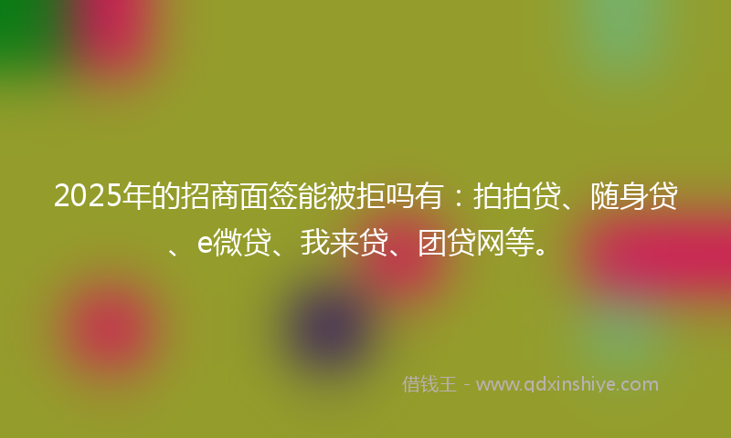 2025年的招商面签能被拒吗有：拍拍贷、随身贷、e微贷、我来贷、团贷网等。
