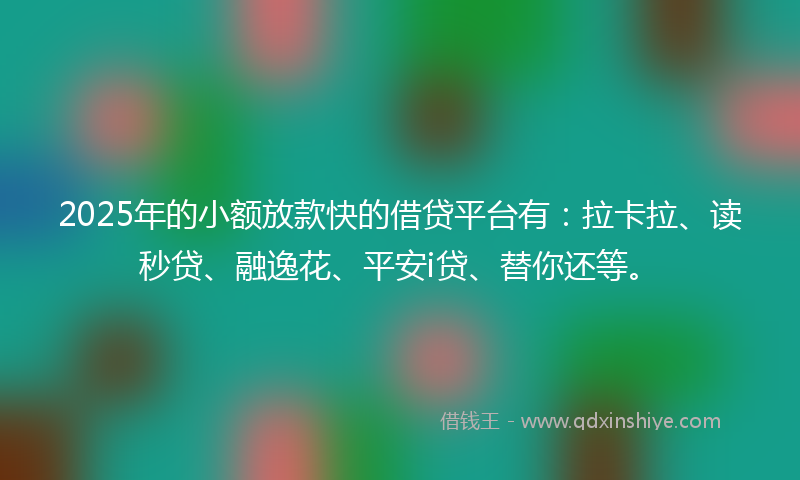 2025年的小额放款快的借贷平台有：拉卡拉、读秒贷、融逸花、平安i贷、替你还等。