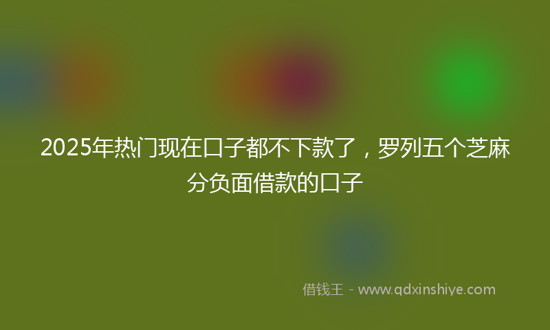 2025年热门现在口子都不下款了，罗列五个芝麻分负面借款的口子