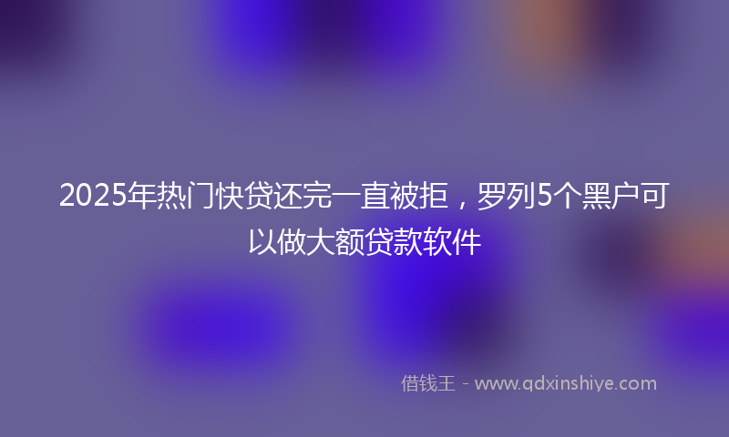 2025年热门快贷还完一直被拒，罗列5个黑户可以做大额贷款软件