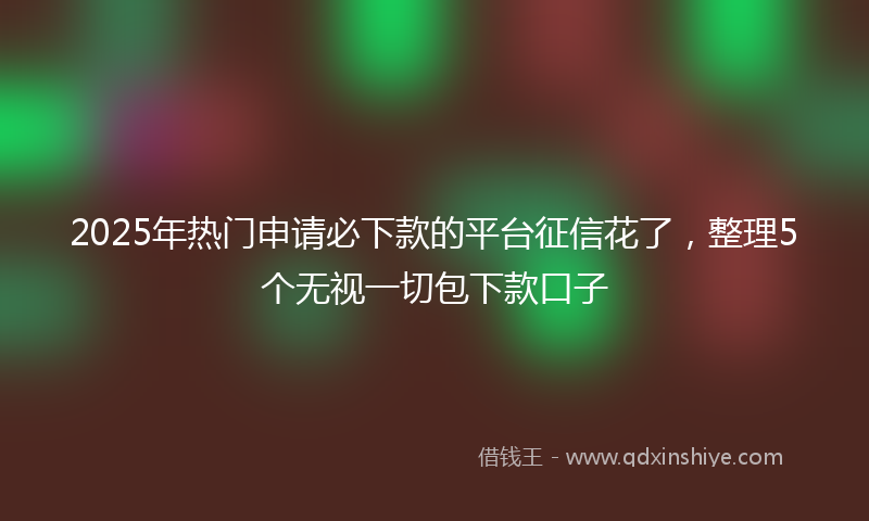 2025年热门申请必下款的平台征信花了，整理5个无视一切包下款口子