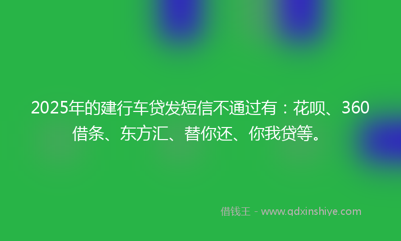 2025年的建行车贷发短信不通过有：花呗、360借条、东方汇、替你还、你我贷等。