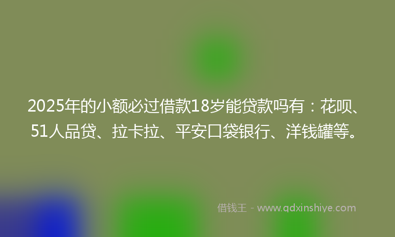 2025年的小额必过借款18岁能贷款吗有：花呗、51人品贷、拉卡拉、平安口袋银行、洋钱罐等。