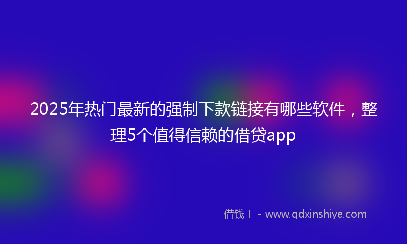 2025年热门最新的强制下款链接有哪些软件，整理5个值得信赖的借贷app