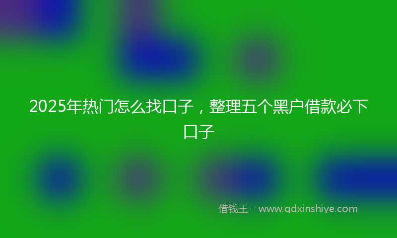 2025年热门怎么找口子，整理五个黑户借款必下口子