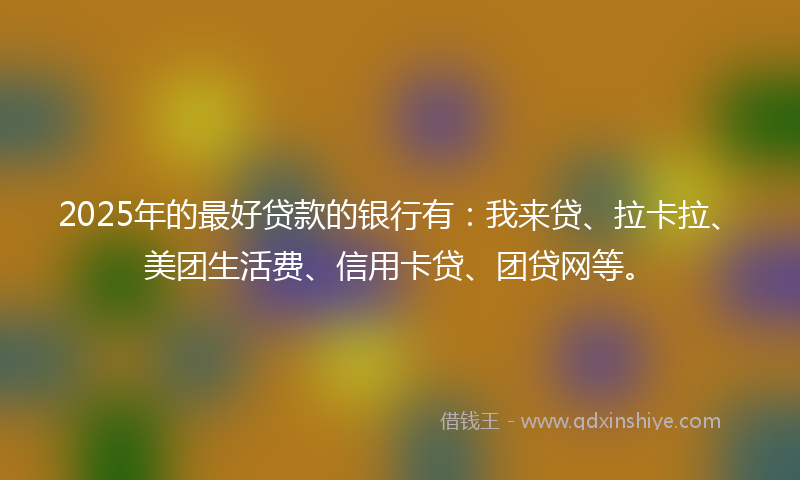 2025年的最好贷款的银行有：我来贷、拉卡拉、美团生活费、信用卡贷、团贷网等。