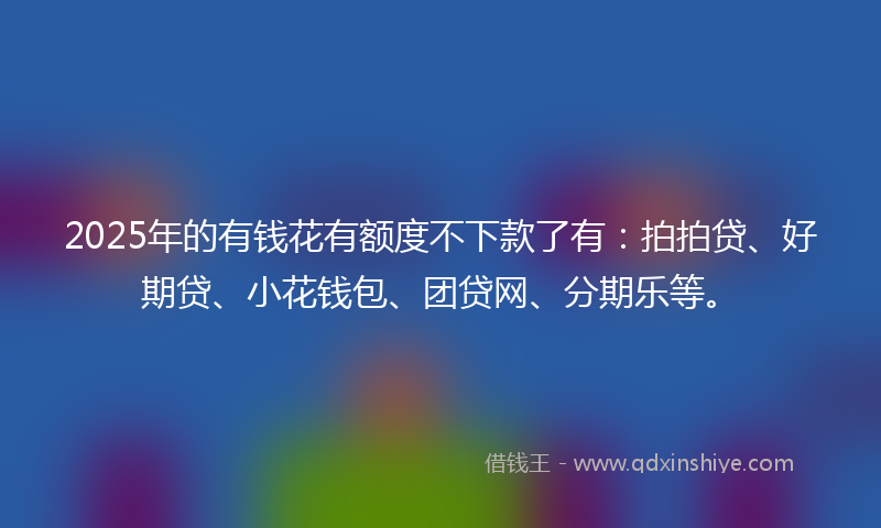 2025年的有钱花有额度不下款了有：拍拍贷、好期贷、小花钱包、团贷网、分期乐等。