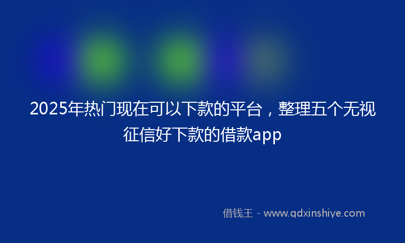 2025年热门现在可以下款的平台，整理五个无视征信好下款的借款app
