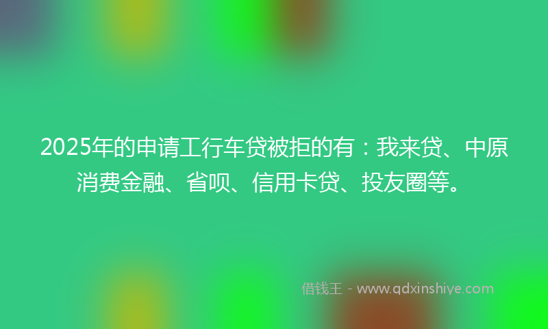 2025年的申请工行车贷被拒的有：我来贷、中原消费金融、省呗、信用卡贷、投友圈等。