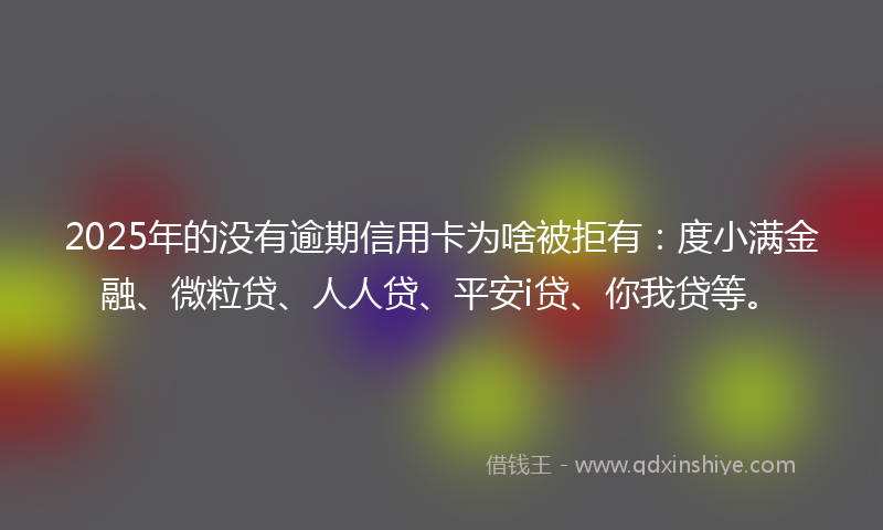 2025年的没有逾期信用卡为啥被拒有：度小满金融、微粒贷、人人贷、平安i贷、你我贷等。