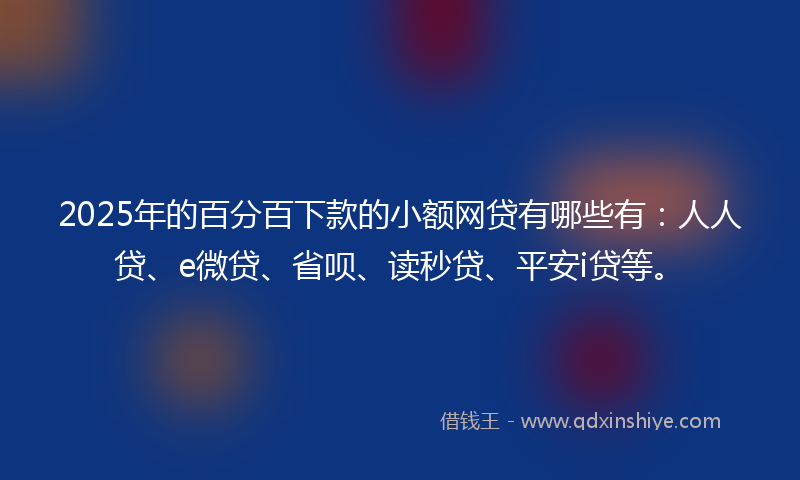 2025年的百分百下款的小额网贷有哪些有：人人贷、e微贷、省呗、读秒贷、平安i贷等。