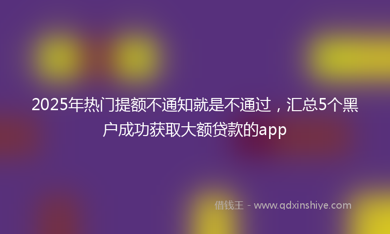 2025年热门提额不通知就是不通过，汇总5个黑户成功获取大额贷款的app