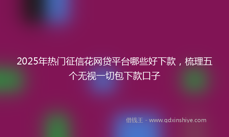 2025年热门征信花网贷平台哪些好下款，梳理五个无视一切包下款口子