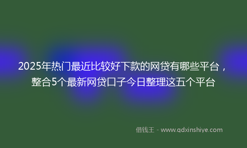 2025年热门最近比较好下款的网贷有哪些平台，整合5个最新网贷口子今日整理这五个平台
