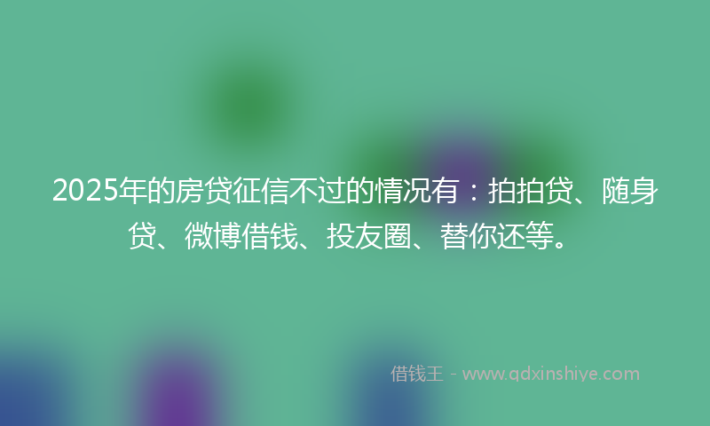 2025年的房贷征信不过的情况有：拍拍贷、随身贷、微博借钱、投友圈、替你还等。