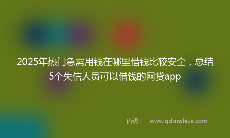 2025年热门急需用钱在哪里借钱比较安全，总结5个失信人员可以借钱的网贷app