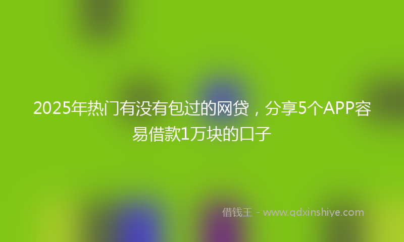 2025年热门有没有包过的网贷，分享5个APP容易借款1万块的口子