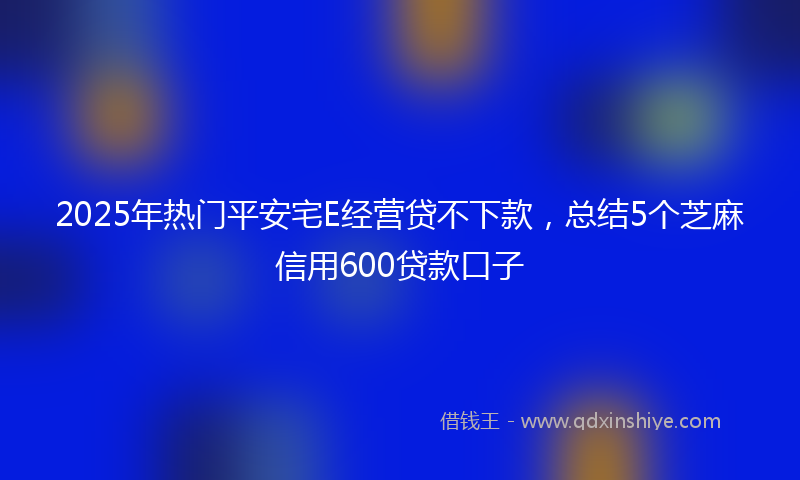 2025年热门平安宅E经营贷不下款，总结5个芝麻信用600贷款口子