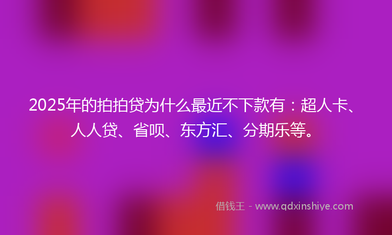 2025年的拍拍贷为什么最近不下款有：超人卡、人人贷、省呗、东方汇、分期乐等。