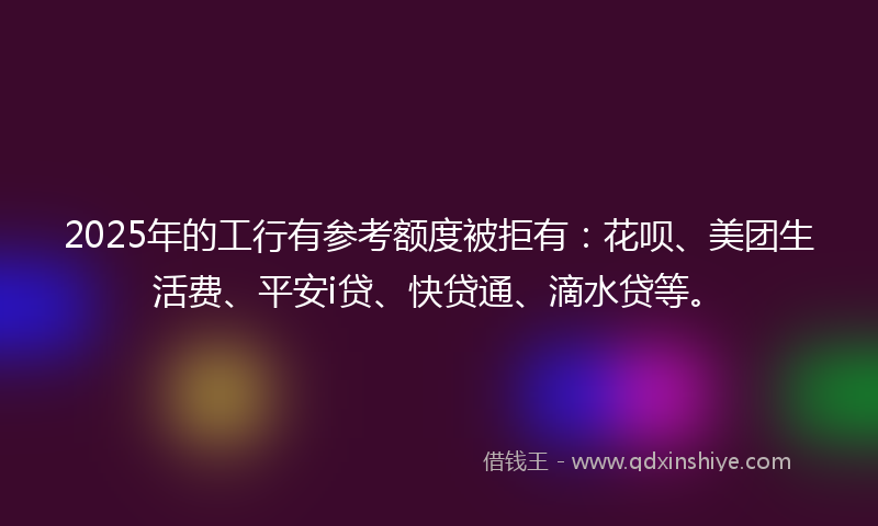 2025年的工行有参考额度被拒有：花呗、美团生活费、平安i贷、快贷通、滴水贷等。