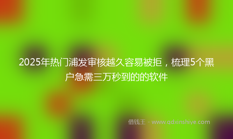 2025年热门浦发审核越久容易被拒，梳理5个黑户急需三万秒到的的软件
