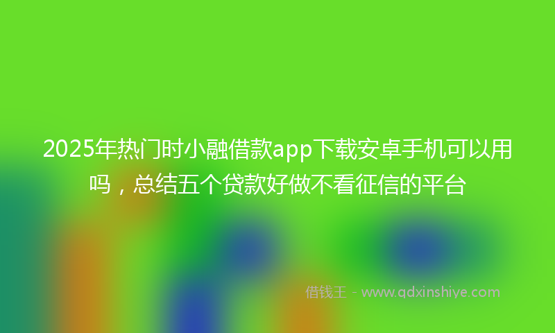 2025年热门时小融借款app下载安卓手机可以用吗，总结五个贷款好做不看征信的平台