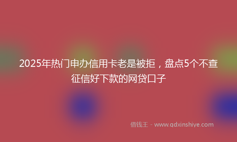 2025年热门申办信用卡老是被拒，盘点5个不查征信好下款的网贷口子