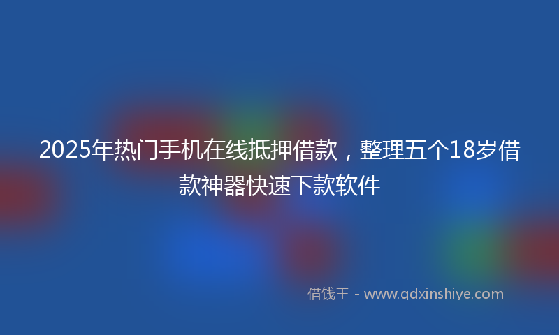 2025年热门手机在线抵押借款，整理五个18岁借款神器快速下款软件