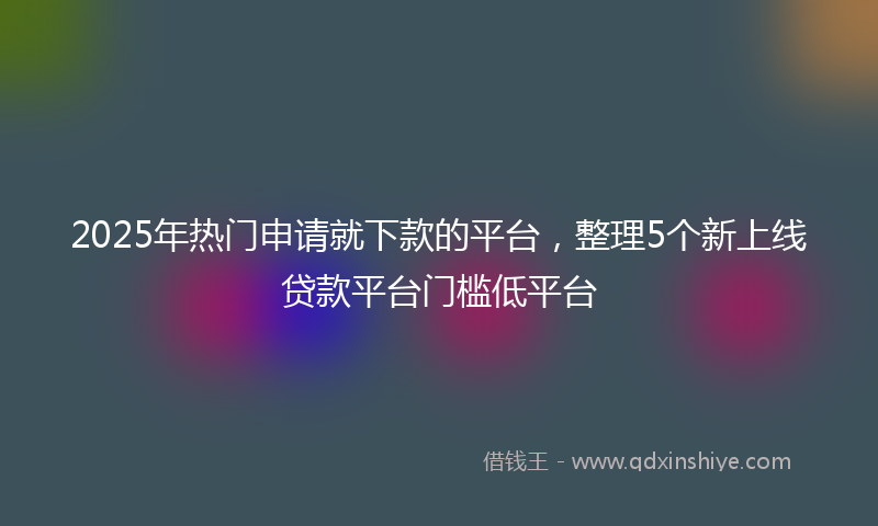2025年热门申请就下款的平台，整理5个新上线贷款平台门槛低平台