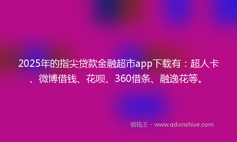 2025年的指尖贷款金融超市app下载有：超人卡、微博借钱、花呗、360借条、融逸花等。
