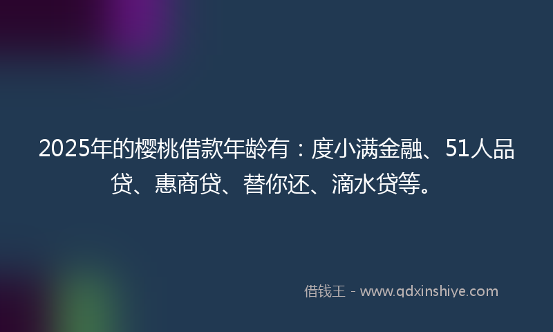 2025年的樱桃借款年龄有:度小满金融、51人品贷、惠商贷、替你还、滴水贷等。