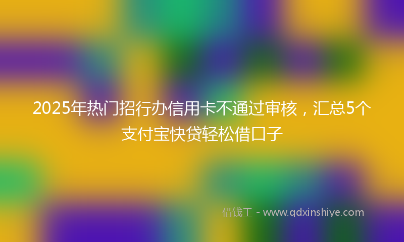 2025年热门招行办信用卡不通过审核，汇总5个支付宝快贷轻松借口子