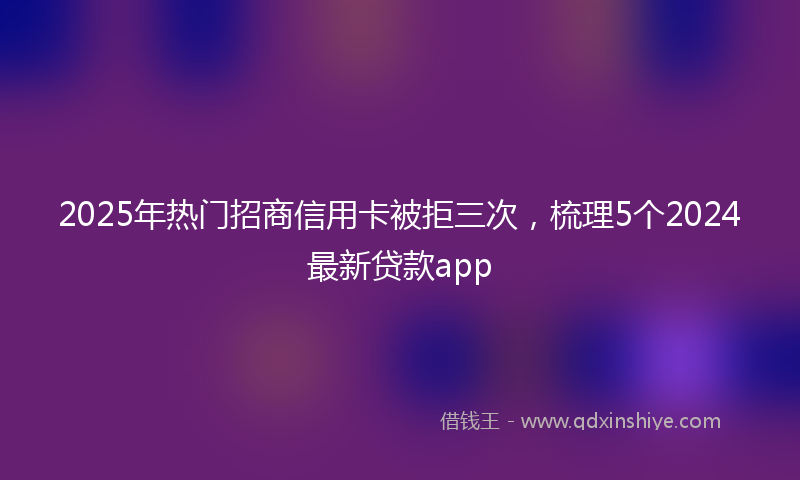 2025年热门招商信用卡被拒三次，梳理5个2024最新贷款app