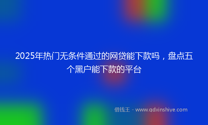 2025年热门无条件通过的网贷能下款吗，盘点五个黑户能下款的平台