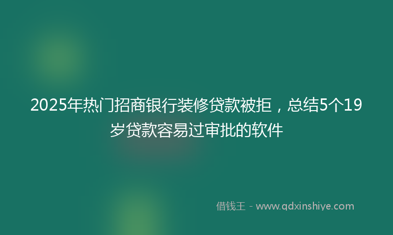 2025年热门招商银行装修贷款被拒，总结5个19岁贷款容易过审批的软件
