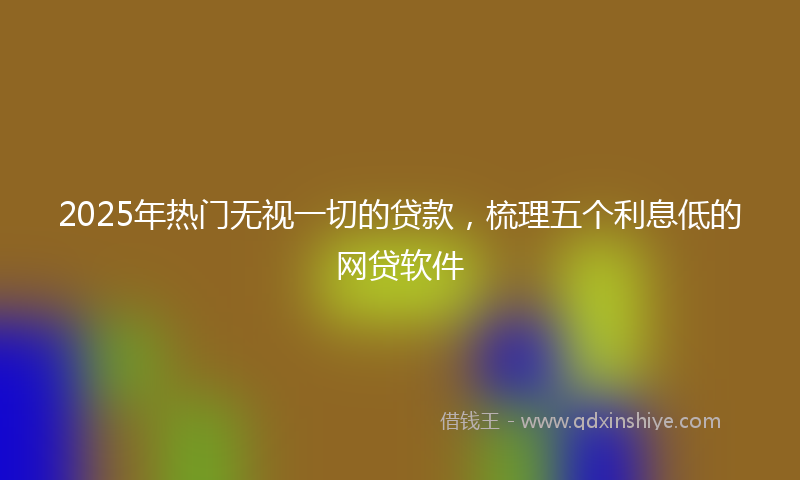 2025年热门无视一切的贷款，梳理五个利息低的网贷软件