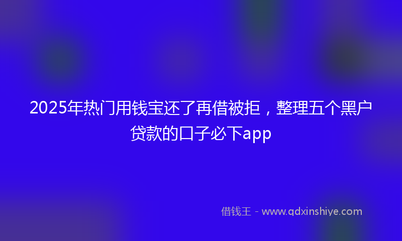 2025年热门用钱宝还了再借被拒，整理五个黑户贷款的口子必下app