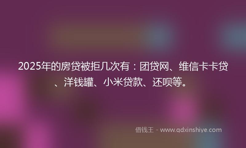 2025年的房贷被拒几次有：团贷网、维信卡卡贷、洋钱罐、小米贷款、还呗等。