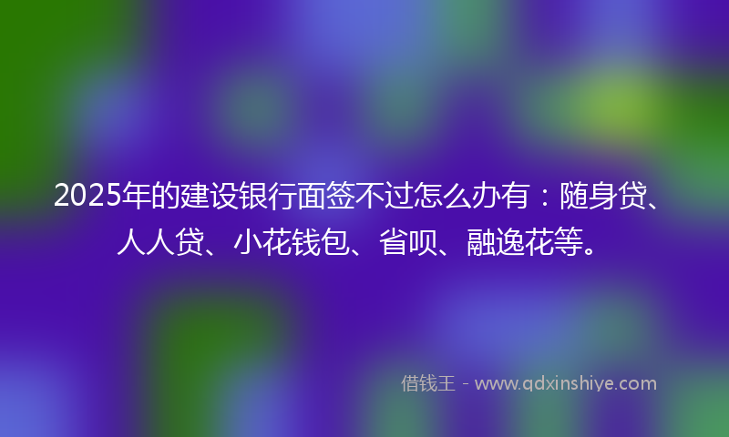 2025年的建设银行面签不过怎么办有：随身贷、人人贷、小花钱包、省呗、融逸花等。