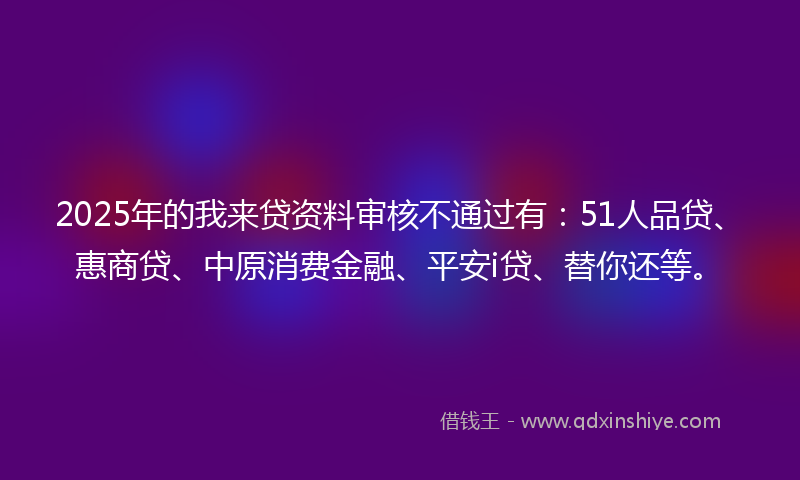2025年的我来贷资料审核不通过有：51人品贷、惠商贷、中原消费金融、平安i贷、替你还等。
