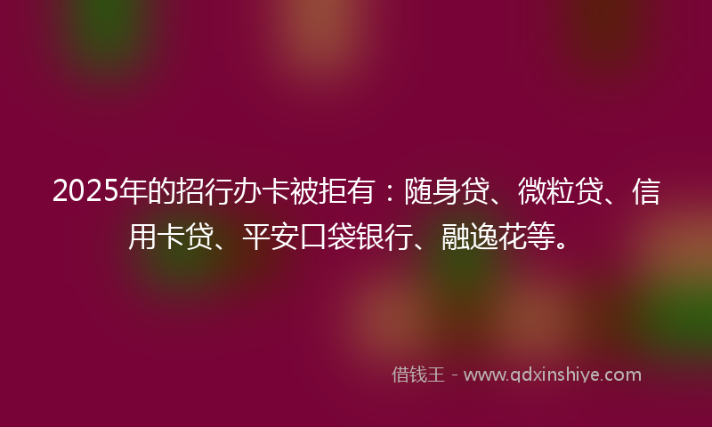2025年的招行办卡被拒有：随身贷、微粒贷、信用卡贷、平安口袋银行、融逸花等。