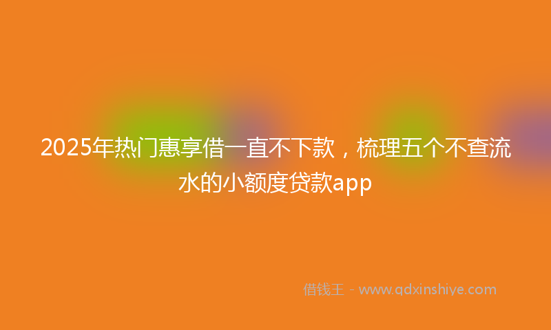 2025年热门惠享借一直不下款，梳理五个不查流水的小额度贷款app