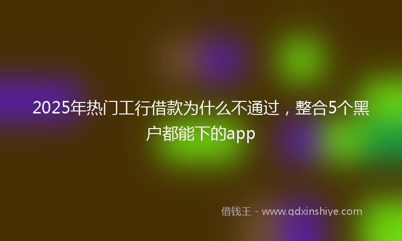 2025年热门工行借款为什么不通过，整合5个黑户都能下的app