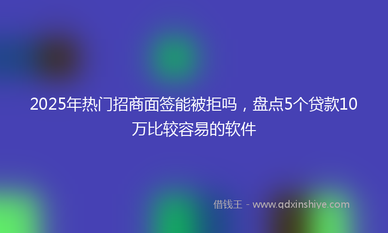 2025年热门招商面签能被拒吗，盘点5个贷款10万比较容易的软件